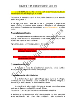 CONTROLE DA ADMINISTRAÇÃO PÚBLICA
       A lei 8.112/90, no art. 182 par único, veda a reforma que prejudique o
recorrente no caso de interposição de revisão.

Pergunta-se: é necessário exaurir a via administrativa para que se possa ter
acesso à via judicial ？

R: Em regra, não. Mas a CR/88, em seu art. 217, parágrafo 1º, dispôs que o
poder judiciário só admitirá ações relativas a disciplina e as competições
desportivas após esgotarem-se as instâncias da justiça desportiva, reguladas
em lei.

Prescrição Administrativa

        A prescrição administrativa não se confunde com a prescrição judicial, ou
seja, ocorrendo a prescrição administrativa, o interessado poderá recorrer a via
judicial para solucionar o seu problema.

A prescrição, para a administração, decorre dois efeitos:


   I-     Impedir que a administração revogue os seus próprios atos, tornado
          definitiva a situação jurídica


   II-    Não permitir que a administração aplique punições aos seus
          servidores após o recurso,


Processo Administrativo

       É A junção de vários atos procedimentais ordenados , com a finalidade
de ser produzido um produto final da administração.


Processo Administrativo Disciplinar

      É o ato formal pelo qual a administração apura a prática de infrações
cometidas por seus servidores. Sendo constatadas as referidas infrações, a
administração pública aplicará as devidas sanções cabíveis.

        O procedimento administrativo disciplinar é baseado no devido processo
legal, que se divide em contraditório e ampla defesa.
Pergunta-se: Qual é o objeto do processo administrativo disciplinar？

R: Averiguação de possíveis atos infracionais praticados por seus servidores.
Nesta averiguação, não existe discricionariedade, pois constatado o
 