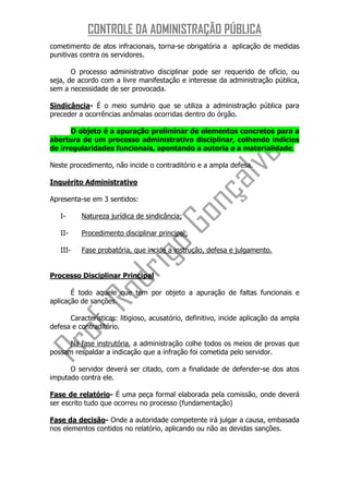 CONTROLE DA ADMINISTRAÇÃO PÚBLICA
cometimento de atos infracionais, torna-se obrigatória a aplicação de medidas
punitivas contra os servidores.

       O processo administrativo disciplinar pode ser requerido de ofício, ou
seja, de acordo com a livre manifestação e interesse da administração pública,
sem a necessidade de ser provocada.

Sindicância- É o meio sumário que se utiliza a administração pública para
preceder a ocorrências anômalas ocorridas dentro do órgão.

      O objeto é a apuração preliminar de elementos concretos para a
abertura de um processo administrativo disciplinar, colhendo indícios
de irregularidades funcionais, apontando a autoria e a materialidade.

Neste procedimento, não incide o contraditório e a ampla defesa.

Inquérito Administrativo

Apresenta-se em 3 sentidos:

   I-     Natureza jurídica de sindicância;

   II-    Procedimento disciplinar principal;

   III-   Fase probatória, que incide a instrução, defesa e julgamento.


Processo Disciplinar Principal

       É todo aquele que tem por objeto a apuração de faltas funcionais e
aplicação de sanções.

      Características: litigioso, acusatório, definitivo, incide aplicação da ampla
defesa e contraditório.

      Na fase instrutória, a administração colhe todos os meios de provas que
possam respaldar a indicação que a infração foi cometida pelo servidor.

      O servidor deverá ser citado, com a finalidade de defender-se dos atos
imputado contra ele.

Fase de relatório- É uma peça formal elaborada pela comissão, onde deverá
ser escrito tudo que ocorreu no processo (fundamentação)

Fase da decisão- Onde a autoridade competente irá julgar a causa, embasada
nos elementos contidos no relatório, aplicando ou não as devidas sanções.
 