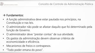 Conceito de Controle da Administração Pública
 Fundamentos:
• A função administrativa deve estar pautada nos princípios, na
Constituição e nas leis.
• O administrador não pode se afastar daquilo que foi determinado pela
função de Governo.
• O administrador deve “prestar contas” de sua atividade.
• Os gastos da administração devem observar critérios de
economicidade e eficiência.
• Mecanismos de freios e contrapesos.
• “Todo poder emana do povo”.
 