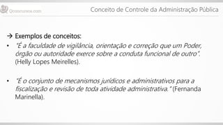 Conceito de Controle da Administração Pública
 Exemplos de conceitos:
• “É a faculdade de vigilância, orientação e correção que um Poder,
órgão ou autoridade exerce sobre a conduta funcional de outro”.
(Helly Lopes Meirelles).
• “É o conjunto de mecanismos jurídicos e administrativos para a
fiscalização e revisão de toda atividade administrativa.“ (Fernanda
Marinella).
 