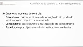 Classificação do controle da Administração Pública
 Quanto ao momento do controle:
• Preventivo ou prévio: se dá antes da formação do ato, podendo
funcionar como requisito de sua validade.
• Concomitante: ocorre durante a realização do ato administrativo.
• Posterior: em por objeto atos administrativos já concretizados.
 