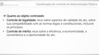 Classificação do controle da Administração Pública
 Quanto ao objeto controlado:
• Controle de legalidade: recai sobre aspectos de validade do ato, sobre
sua compatibilidade com as normas legais e constitucionais, inclusive
os princípios.
• Controle de mérito: recai sobre a eficiência, a economicidade, a
conveniência e a oportunidade do ato.
 