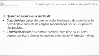 Classificação do controle da Administração Pública
 Quanto ao alcance ou à amplitude:
• Controle hierárquico: decorre do poder hierárquico da administração,
permitindo o controle dos órgãos subordinados por seus superiores
hierárquicos.
• Controle finalístico: é o controle exercido, com base na lei, pelas
pessoas políticas sobre os respectivos entes da administração indireta.
 