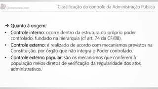 Classificação do controle da Administração Pública
 Quanto à origem:
• Controle interno: ocorre dentro da estrutura do próprio poder
controlado, fundado na hierarquia (cf art. 74 da CF/88).
• Controle externo: é realizado de acordo com mecanismos previstos na
Constituição, por órgão que não integra o Poder controlado.
• Controle externo popular: são os mecanismos que conferem à
população meios diretos de verificação da regularidade dos atos
administrativos.
 