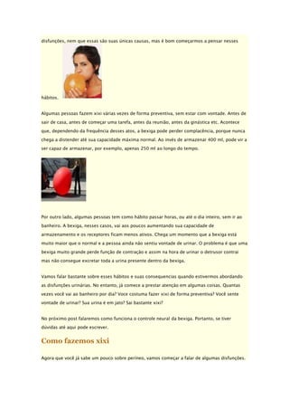disfunções, nem que essas são suas únicas causas, mas é bom começarmos a pensar nesses

hábitos.
Algumas pessoas fazem xixi várias vezes de forma preventiva, sem estar com vontade. Antes de
sair de casa, antes de começar uma tarefa, antes da reunião, antes da ginástica etc. Acontece
que, dependendo da frequência desses atos, a bexiga pode perder complacência, porque nunca
chega a distender até sua capacidade máxima normal. Ao invés de armazenar 400 ml, pode vir a
ser capaz de armazenar, por exemplo, apenas 250 ml ao longo do tempo.

Por outro lado, algumas pessoas tem como hábito passar horas, ou até o dia inteiro, sem ir ao
banheiro. A bexiga, nesses casos, vai aos poucos aumentando sua capacidade de
armazenamento e os receptores ficam menos ativos. Chega um momento que a bexiga está
muito maior que o normal e a pessoa ainda não sentiu vontade de urinar. O problema é que uma
bexiga muito grande perde função de contração e assim na hora de urinar o detrusor contrai
mas não consegue excretar toda a urina presente dentro da bexiga.
Vamos falar bastante sobre esses hábitos e suas consequencias quando estivermos abordando
as disfunções urinárias. No entanto, já comece a prestar atenção em algumas coisas. Quantas
vezes você vai ao banheiro por dia? Voce costuma fazer xixi de forma preventiva? Você sente
vontade de urinar? Sua urina é em jato? Sai bastante xixi?
No próximo post falaremos como funciona o controle neural da bexiga. Portanto, se tiver
dúvidas até aqui pode escrever.

Como fazemos xixi
Agora que você já sabe um pouco sobre períneo, vamos começar a falar de algumas disfunções.

 