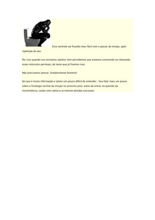 Esse controle vai ficando mais fácil com o passar do tempo, após
repetição do ato.
Por isso quando nos tornamos adultos nem percebemos que estamos contraindo ou relaxando
esses músculos perineais, de tanto que já fizemos isso.
Não precisamos pensar. Simplesmente fazemos!
Sei que é muita informação e talvez um pouco difícil de entender. Vou falar mais um pouco
sobre a fisiologia normal da micção no próximo post, antes de entrar na questão da
incontinência. Leiam com calma e se tiverem dúvidas escrevam.

 