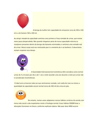 A bexiga da mulher tem capacidade de armazenar cerca de 400 a 500
ml e a do homem 300 a 400 ml.
Ao atingir metade da capacidade sentimos uma primeira e fraca vontade de urinar, que muitas
vezes passa despercebida. Mas quando chegamos perto de nossa capacidade máxima os
receptores presentes dentro da bexiga são bastante estimulados e sentimos uma vontade real
de urinar. Nosso corpo está nos mostrando que é o momento de ir ao banheiro. E deveríamos
sempre respeitar esse desejo.

A Sociendade Internacional de Continência (ICS) considera como normal
urinar de 4 a 8 vezes por dia e até 1 vez a noite (acordar uma vez durante a noite pra urinar não
é considerado incontinência).
O ideal seria urinarmos toda vez que sentíssemos vontade, com saída de mais ou menos a
quantidade da capacidade vesical normal (cerca de 400 ml) de urina em jato.

No entanto, muitas vezes adaptamos nossos hábitos urinários de acordo com
nossa vida social e não respeitamos muito a fisiologia normal. Esses hábitos PODEM levar a
alterações funcionais no futuro, conforme explicarei abaixo. Não quer dizer IRÃO ocorrer

 