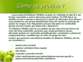 Como se previne ?
   A prevenção do Diabetes Mellitus só pode ser realizada no tipo II e nas
formas associadas a outras alterações pancreáticas. No DM tipo I, na
medida em que o mesmo se desenvolve a partir de alterações auto-imunes,
essas podem ser até mesmo identificadas antes do estado de aumento do
açúcar no sangue. Esse diagnóstico precoce não pode ser confundido
porém com prevenção, que ainda não é disponível.
No Diabetes Mellitus tipo II, na medida em que uma série de fatores de
risco são bem conhecidos, pacientes que sejam portadores dessas
alterações podem ser rastreados periodicamente e orientados a adotarem
comportamentos e medidas que os retire do grupo de risco.
Assim é que pacientes com história familiar de Diabetes Mellitus, devem
ser orientados a:

   1.   manter peso normal
   2.   praticar atividade física regular
   3.   não fumar
   4.   controlar a pressão arterial
   5.   evitar medicamentos que potencialmente possam agredir o
        pâncreas(cortisona,diuréticos tiazídicos)
 