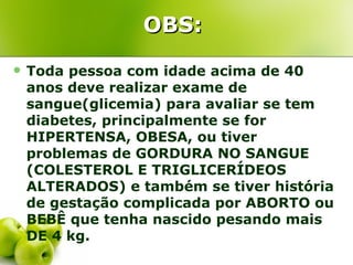 OBS:
   Toda pessoa com idade acima de 40
    anos deve realizar exame de
    sangue(glicemia) para avaliar se tem
    diabetes, principalmente se for
    HIPERTENSA, OBESA, ou tiver
    problemas de GORDURA NO SANGUE
    (COLESTEROL E TRIGLICERÍDEOS
    ALTERADOS) e também se tiver história
    de gestação complicada por ABORTO ou
    BEBÊ que tenha nascido pesando mais
    DE 4 kg.
 