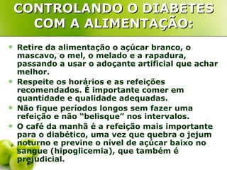 CONTROLANDO O DIABETES
      COM A ALIMENTAÇÃO:
   Retire da alimentação o açúcar branco, o
    mascavo, o mel, o melado e a rapadura,
    passando a usar o adoçante artificial que achar
    melhor.
   Respeite os horários e as refeições
    recomendados. É importante comer em
    quantidade e qualidade adequadas.
   Não fique períodos longos sem fazer uma
    refeição e não “belisque” nos intervalos.
   O café da manhã é a refeição mais importante
    para o diabético, uma vez que quebra o jejum
    noturno e previne o nível de açúcar baixo no
    sangue (hipoglicemia), que também é
    prejudicial.
 