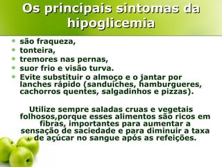 Os principais sintomas da
          hipoglicemia
   são fraqueza,
   tonteira,
   tremores nas pernas,
   suor frio e visão turva.
   Evite substituir o almoço e o jantar por
    lanches rápido (sanduíches, hamburgueres,
    cachorros quentes, salgadinhos e pizzas).

      Utilize sempre saladas cruas e vegetais
    folhosos,porque esses alimentos são ricos em
         fibras, importantes para aumentar a
    sensação de saciedade e para diminuir a taxa
        de açúcar no sangue após as refeições.
 