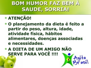 BOM HUMOR FAZ BEM À
      SAUDE, SORRIA!
 ATENÇÃO!
 O planejamento da dieta é feito a
  partir do peso, altura, idade,
  atividade física, hábitos
  alimentares, doenças associadas
  e necessidades.
 A DIETA DE UM AMIGO NÃO
  SERVE PARA VOCÊ !!!!
 