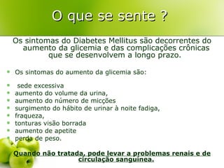 O que se sente ?
    Os sintomas do Diabetes Mellitus são decorrentes do
      aumento da glicemia e das complicações crônicas
             que se desenvolvem a longo prazo.

   Os sintomas do aumento da glicemia são:

    sede excessiva
   aumento do volume da urina,
   aumento do número de micções
   surgimento do hábito de urinar à noite fadiga,
   fraqueza,
   tonturas visão borrada
   aumento de apetite
   perda de peso.

    Quando não tratada, pode levar a problemas renais e de
                     circulação sanguínea.
 