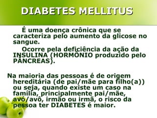 DIABETES MELLITUS
   É uma doença crônica que se
 caracteriza pelo aumento da glicose no
 sangue.
   Ocorre pela deficiência da ação da
 INSULINA (HORMÔNIO produzido pelo
 PÂNCREAS).

Na maioria das pessoas é de origem
 hereditária (de pai/mãe para filho(a))
 ou seja, quando existe um caso na
 família, principalmente pai/mãe,
 avó/avô, irmão ou irmã, o risco da
 pessoa ter DIABETES é maior.
 