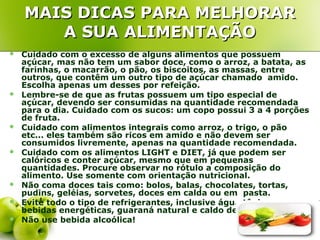 MAIS DICAS PARA MELHORAR
       A SUA ALIMENTAÇÃO
   Cuidado com o excesso de alguns alimentos que possuem
    açúcar, mas não tem um sabor doce, como o arroz, a batata, as
    farinhas, o macarrão, o pão, os biscoitos, as massas, entre
    outros, que contêm um outro tipo de açúcar chamado amido.
    Escolha apenas um desses por refeição.
   Lembre-se de que as frutas possuem um tipo especial de
    açúcar, devendo ser consumidas na quantidade recomendada
    para o dia. Cuidado com os sucos: um copo possui 3 a 4 porções
    de fruta.
   Cuidado com alimentos integrais como arroz, o trigo, o pão
    etc... eles também são ricos em amido e não devem ser
    consumidos livremente, apenas na quantidade recomendada.
   Cuidado com os alimentos LIGHT e DIET, já que podem ser
    calóricos e conter açúcar, mesmo que em pequenas
    quantidades. Procure observar no rótulo a composição do
    alimento. Use somente com orientação nutricional.
   Não coma doces tais como: bolos, balas, chocolates, tortas,
    pudins, geléias, sorvetes, doces em calda ou em pasta.
   Evite todo o tipo de refrigerantes, inclusive água tônica,
    bebidas energéticas, guaraná natural e caldo de cana.
   Não use bebida alcoólica!
 