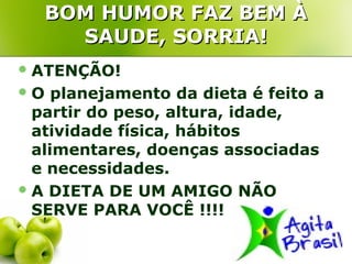 BOM HUMOR FAZ BEM À
     SAUDE, SORRIA!
 ATENÇÃO!
O   planejamento da dieta é feito a
  partir do peso, altura, idade,
  atividade física, hábitos
  alimentares, doenças associadas
  e necessidades.
 A DIETA DE UM AMIGO NÃO
  SERVE PARA VOCÊ !!!!
 