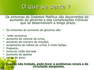 O que se sente ?
    Os sintomas do Diabetes Mellitus são decorrentes do
      aumento da glicemia e das complicações crônicas
             que se desenvolvem a longo prazo.

   Os sintomas do aumento da glicemia são:
    sede excessiva
   aumento do volume da urina,
   aumento do número de micções
   surgimento do hábito de urinar à noite fadiga,
   fraqueza,
   tonturas visão borrada
   aumento de apetite
   perda de peso.

    Quando não tratada, pode levar a problemas renais e de
                     circulação sanguínea.
 