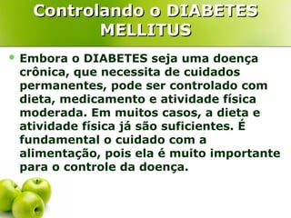 Controlando o DIABETES
MELLITUS
 Embora

o DIABETES seja uma doença
crônica, que necessita de cuidados
permanentes, pode ser controlado com
dieta, medicamento e atividade física
moderada. Em muitos casos, a dieta e
atividade física já são suficientes. É
fundamental o cuidado com a
alimentação, pois ela é muito importante
para o controle da doença.

 