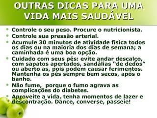 OUTRAS DICAS PARA UMA
VIDA MAIS SAUDÁVEL









Controle o seu peso. Procure o nutricionista.
Controle sua pressão arterial.
Acumule 30 minutos de atividade física todos
os dias ou na maioria dos dias de semana; a
caminhada é uma boa opção.
Cuidado com seus pés: evite andar descalço,
com sapatos apertados, sandálias “de dedos”
ou aberto as, pois podem causar ferimentos.
Mantenha os pés sempre bem secos, após o
banho.
Não fume, porque o fumo agrava as
complicações do diabetes.
Aproveite a vida, tenha momentos de lazer e
descontração. Dance, converse, passeie!

 