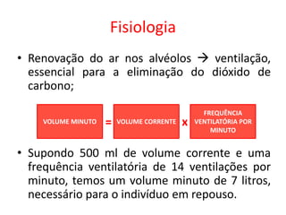 Fisiologia
• Renovação do ar nos alvéolos  ventilação,
essencial para a eliminação do dióxido de
carbono;
• Supondo 500 ml de volume corrente e uma
frequência ventilatória de 14 ventilações por
minuto, temos um volume minuto de 7 litros,
necessário para o indivíduo em repouso.
VOLUME MINUTO VOLUME CORRENTE
FREQUÊNCIA
VENTILATÓRIA POR
MINUTO
= x
 