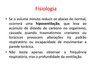 Fisiologia
• Se o volume minuto reduzir-se abaixo do normal,
ocorrerá uma hipoventilação, que leva ao
acúmulo de dióxido de carbono no organismo,
causada quando traumatismos cranianos ou
torácicos provocam alterações no padrão
respiratório ou incapacidade de movimentar a
parede torácica.
• Não basta apenas observar a frequência
respiratória, mas a profundidade da ventilação.
 