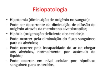 Fisiopatologia
• Hipoxemia (diminuição de oxigênio no sangue):
- Pode ser decorrente da diminuição de difusão de
oxigênio através da membrana alveolocapilar;
• Hipóxia (oxigenação deficiente dos tecidos):
- Pode ocorrer pela diminuição do fluxo sanguíneo
para os alvéolos;
- Pode ocorrer pela incapacidade do ar de chegar
aos alvéolos, normalmente por acúmulo de
líquido;
- Pode ocorrer em nível celular por hipofluxo
sanguíneo para os tecidos.
 