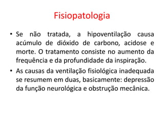 Fisiopatologia
• Se não tratada, a hipoventilação causa
acúmulo de dióxido de carbono, acidose e
morte. O tratamento consiste no aumento da
frequência e da profundidade da inspiração.
• As causas da ventilação fisiológica inadequada
se resumem em duas, basicamente: depressão
da função neurológica e obstrução mecânica.
 