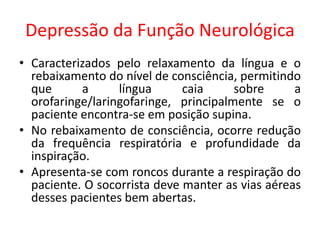 Depressão da Função Neurológica
• Caracterizados pelo relaxamento da língua e o
rebaixamento do nível de consciência, permitindo
que a língua caia sobre a
orofaringe/laringofaringe, principalmente se o
paciente encontra-se em posição supina.
• No rebaixamento de consciência, ocorre redução
da frequência respiratória e profundidade da
inspiração.
• Apresenta-se com roncos durante a respiração do
paciente. O socorrista deve manter as vias aéreas
desses pacientes bem abertas.
 