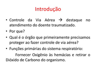 Introdução
• Controle da Via Aérea  destaque no
atendimento do doente traumatizado.
• Por que?
• Qual é o órgão que primeiramente precisamos
proteger ao fazer controle de via aérea?
• Funções primárias do sistema respiratório:
Fornecer Oxigênio às hemácias e retirar o
Dióxido de Carbono do organismo.
 