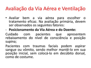 Avaliação da Via Aérea e Ventilação
• Avaliar bem a via aérea para escolher o
tratamento eficaz. Na avaliação primária, devem
ser observados os seguintes fatores:
- Posicionamento da Via Aérea e do Doente:
Cuidado com pacientes que apresentem
rebaixamento do nível de consciência e posição
supina;
Pacientes com traumas faciais podem aspirar
sangue ou vômito, sendo melhor mantê-lo em sua
posição inicial, sem colocá-lo em decúbito dorsal,
como de costume.
 