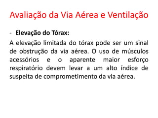 Avaliação da Via Aérea e Ventilação
- Elevação do Tórax:
A elevação limitada do tórax pode ser um sinal
de obstrução da via aérea. O uso de músculos
acessórios e o aparente maior esforço
respiratório devem levar a um alto índice de
suspeita de comprometimento da via aérea.
 