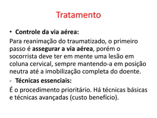 Tratamento
• Controle da via aérea:
Para reanimação do traumatizado, o primeiro
passo é assegurar a via aérea, porém o
socorrista deve ter em mente uma lesão em
coluna cervical, sempre mantendo-a em posição
neutra até a imobilização completa do doente.
- Técnicas essenciais:
É o procedimento prioritário. Há técnicas básicas
e técnicas avançadas (custo benefício).
 