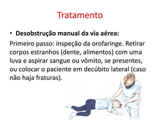 Tratamento
• Desobstrução manual da via aérea:
Primeiro passo: inspeção da orofaringe. Retirar
corpos estranhos (dente, alimentos) com uma
luva e aspirar sangue ou vômito, se presentes,
ou colocar o paciente em decúbito lateral (caso
não haja fraturas).
 