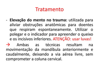 Tratamento
- Elevação do mento no trauma: utilizada para
aliviar obstruções anatômicas para doentes
que respiram espontaneamente. Utilizar o
polegar e o indicador para apreender o queixo
e os incisivos inferiores. ATENÇÃO: usar luvas!
 Ambas as técnicas resultam na
movimentação da mandíbula anteriormente e
caudalmente, deixando a via aérea livre, sem
comprometer a coluna cervical.
 