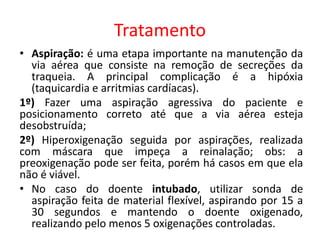 Tratamento
• Aspiração: é uma etapa importante na manutenção da
via aérea que consiste na remoção de secreções da
traqueia. A principal complicação é a hipóxia
(taquicardia e arritmias cardíacas).
1º) Fazer uma aspiração agressiva do paciente e
posicionamento correto até que a via aérea esteja
desobstruída;
2º) Hiperoxigenação seguida por aspirações, realizada
com máscara que impeça a reinalação; obs: a
preoxigenação pode ser feita, porém há casos em que ela
não é viável.
• No caso do doente intubado, utilizar sonda de
aspiração feita de material flexível, aspirando por 15 a
30 segundos e mantendo o doente oxigenado,
realizando pelo menos 5 oxigenações controladas.
 