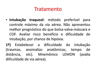 Tratamento
• Intubação traqueal: método preferível para
controle máximo da via aérea. Não apresentou
melhor prognóstico do que bolsa-valva-máscara e
COF. Avaliar risco benefício e dificuldade de
intubação, por chance de hipóxia.
1º) Estabelecer a dificuldade da intubação
(traumas, anomalias anatômicas, tempo de
distância, etc). Mnemônico LEMON (avalia
dificuldade de via aérea).
 