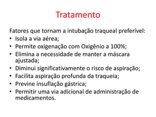 Tratamento
Fatores que tornam a intubação traqueal preferível:
• Isola a via aérea;
• Permite oxigenação com Oxigênio a 100%;
• Elimina a necessidade de manter a máscara
ajustada;
• Diminui significativamente o risco de aspiração;
• Facilita aspiração profunda da traqueia;
• Previne insuflação gástrica;
• Permitir uma via adicional de administração de
medicamentos.
 