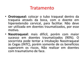 Tratamento
• Orotraqueal: colocar o tubo traqueal dentro da
traqueia através da boca, com o doente em
hiperextensão cervical, para facilitar. Não deve
ser utilizada em doentes traumatizados, por esse
motivo.
• Nasotraqueal: mais difícil, porém com maior
sucesso em doentes traumatizados (90%). O
socorrista pode tentar a Intubação Nasotraqueal
às Cegas (INTC), porém somente de os benefícios
superarem os riscos. Não realizar em doentes
com traumatismo de face.
 