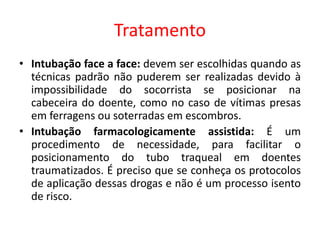 Tratamento
• Intubação face a face: devem ser escolhidas quando as
técnicas padrão não puderem ser realizadas devido à
impossibilidade do socorrista se posicionar na
cabeceira do doente, como no caso de vítimas presas
em ferragens ou soterradas em escombros.
• Intubação farmacologicamente assistida: É um
procedimento de necessidade, para facilitar o
posicionamento do tubo traqueal em doentes
traumatizados. É preciso que se conheça os protocolos
de aplicação dessas drogas e não é um processo isento
de risco.
 