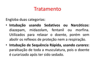 Tratamento
Engloba duas categorias:
• Intubação usando Sedativos ou Narcóticos:
diazepam, midazolam, fentanil ou morfina.
Utilizados para relaxar o doente, porém sem
abolir os reflexos de proteção nem a respiração.
• Intubação de Sequência Rápida, usando curares:
paralisação de toda a musculatura, pois o doente
é curarizado após ter sido sedado.
 