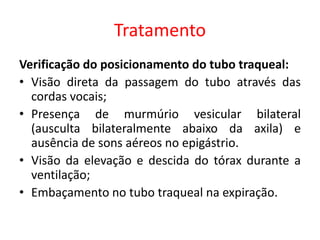 Tratamento
Verificação do posicionamento do tubo traqueal:
• Visão direta da passagem do tubo através das
cordas vocais;
• Presença de murmúrio vesicular bilateral
(ausculta bilateralmente abaixo da axila) e
ausência de sons aéreos no epigástrio.
• Visão da elevação e descida do tórax durante a
ventilação;
• Embaçamento no tubo traqueal na expiração.
 