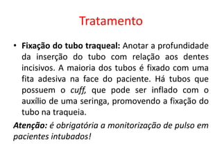 Tratamento
• Fixação do tubo traqueal: Anotar a profundidade
da inserção do tubo com relação aos dentes
incisivos. A maioria dos tubos é fixado com uma
fita adesiva na face do paciente. Há tubos que
possuem o cuff, que pode ser inflado com o
auxílio de uma seringa, promovendo a fixação do
tubo na traqueia.
Atenção: é obrigatória a monitorização de pulso em
pacientes intubados!
 