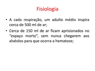 Fisiologia
• A cada respiração, um adulto médio inspira
cerca de 500 ml de ar;
• Cerca de 150 ml de ar ficam aprisionados no
“espaço morto”, sem nunca chegarem aos
alvéolos para que ocorra a hematose;
 
