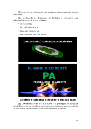 11
Devemos ter a consciência que sozinhos, conseguiremos poucos
resultados.
Em se falando de Segurança do Trabalho é necessário agir
individualmente e em grupo também:
* Eu me cuido;
* Eu cuido dos outros;
* Cada um cuida de si;
* Nós cuidamos uns dos outros.
Destrua o acidente atacando-o em sua base!
PA - POSSIBILIDADE DE ACIDENTE é a percepção de qualquer
condição de risco ou atitude pessoal que possa ocasionar uma ocorrência
de incidentes, quase-acidentes ou até mesmo um acidente!
 