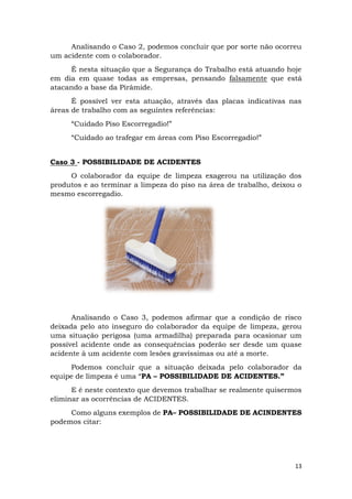 13
Analisando o Caso 2, podemos concluir que por sorte não ocorreu
um acidente com o colaborador.
É nesta situação que a Segurança do Trabalho está atuando hoje
em dia em quase todas as empresas, pensando falsamente que está
atacando a base da Pirâmide.
É possível ver esta atuação, através das placas indicativas nas
áreas de trabalho com as seguintes referências:
“Cuidado Piso Escorregadio!”
“Cuidado ao trafegar em áreas com Piso Escorregadio!”
Caso 3 - POSSIBILIDADE DE ACIDENTES
O colaborador da equipe de limpeza exagerou na utilização dos
produtos e ao terminar a limpeza do piso na área de trabalho, deixou o
mesmo escorregadio.
Analisando o Caso 3, podemos afirmar que a condição de risco
deixada pelo ato inseguro do colaborador da equipe de limpeza, gerou
uma situação perigosa (uma armadilha) preparada para ocasionar um
possível acidente onde as consequências poderão ser desde um quase
acidente à um acidente com lesões gravíssimas ou até a morte.
Podemos concluir que a situação deixada pelo colaborador da
equipe de limpeza é uma “PA – POSSIBILIDADE DE ACIDENTES.”
E é neste contexto que devemos trabalhar se realmente quisermos
eliminar as ocorrências de ACIDENTES.
Como alguns exemplos de PA– POSSIBILIDADE DE ACINDENTES
podemos citar:
 