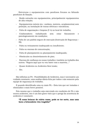 14
Estruturas e equipamentos com parafusos frouxos ou faltando
parafusos de fixação;
- Ruído estranho em equipamentos, principalmente equipamentos
de alta rotação;
- Equipamentos móveis (ex.: cardans, motores, acoplamentos) sem
proteção, ou instalação de travas elétricas e mecânicas;
- Falta de organização e limpeza (5 ‘s) no local de trabalho;
- Colaboradores trabalhando sem estar fisicamente e
psicologicamente em condições;
- Falta de um padrão seguro de execução (Instrução de Segurança –
IS);
- Falta ou treinamento inadequado ou insuficiente;
- Falta ou excesso de comunicação;
- Falta de planejamento ou planejamento inadequado;
- Obstáculos ou desnivelamento de piso;
- Excesso de confiança no nosso trabalho e também no trabalho dos
outros. “Segura aqui que eu vou bater com a marreta...”
- Quase Acidentes ou Acidentes Sem Lesão;
- Etc.
São infinitas as PA - Possibilidades de Acidentes, mas é necessário um
cuidado constante, uma análise diária feita por todos e não somente pela
equipe de segurança do trabalho.
E quando identificada uma ou mais PA – Esta tem que ser tratadas e
eliminadas o mais breve possível.
Pois mesmo que o trabalho seja executado em condições de PA e não
ocorra acidentes, isto é um fato grave visto que o perigo da ocorrência de
acidentes é constante.
“É como brincar de roleta russa, pode se ter sorte, mas uma
hora a brincadeira vira tragédia!”
 