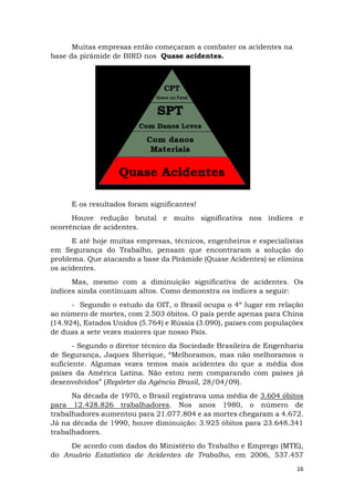 16
Muitas empresas então começaram a combater os acidentes na
base da pirâmide de BIRD nos Quase acidentes.
E os resultados foram significantes!
Houve redução brutal e muito significativa nos índices e
ocorrências de acidentes.
E até hoje muitas empresas, técnicos, engenheiros e especialistas
em Segurança do Trabalho, pensam que encontraram a solução do
problema. Que atacando a base da Pirâmide (Quase Acidentes) se elimina
os acidentes.
Mas, mesmo com a diminuição significativa de acidentes. Os
índices ainda continuam altos. Como demonstra os índices a seguir:
- Segundo o estudo da OIT, o Brasil ocupa o 4º lugar em relação
ao número de mortes, com 2.503 óbitos. O país perde apenas para China
(14.924), Estados Unidos (5.764) e Rússia (3.090), países com populações
de duas a sete vezes maiores que nosso País.
- Segundo o diretor técnico da Sociedade Brasileira de Engenharia
de Segurança, Jaques Sherique, “Melhoramos, mas não melhoramos o
suficiente. Algumas vezes temos mais acidentes do que a média dos
países da América Latina. Não estou nem comparando com países já
desenvolvidos” (Repórter da Agência Brasil, 28/04/09).
Na década de 1970, o Brasil registrava uma média de 3.604 óbitos
para 12.428.826 trabalhadores. Nos anos 1980, o número de
trabalhadores aumentou para 21.077.804 e as mortes chegaram a 4.672.
Já na década de 1990, houve diminuição: 3.925 óbitos para 23.648.341
trabalhadores.
De acordo com dados do Ministério do Trabalho e Emprego (MTE),
do Anuário Estatístico de Acidentes de Trabalho, em 2006, 537.457
 