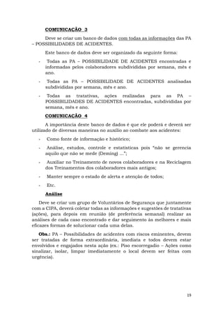 19
COMUNICAÇÃO 3
Deve se criar um banco de dados com todas as informações das PA
– POSSIBILIDADES DE ACIDENTES.
Este banco de dados deve ser organizado da seguinte forma:
- Todas as PA – POSSIBILIDADE DE ACIDENTES encontradas e
informadas pelos colaboradores subdivididas por semana, mês e
ano.
- Todas as PA – POSSIBILIDADE DE ACIDENTES analisadas
subdivididas por semana, mês e ano.
- Todas as tratativas, ações realizadas para as PA –
POSSIBILIDADES DE ACIDENTES encontradas, subdivididas por
semana, mês e ano.
COMUNICAÇÃO 4
A importância deste banco de dados é que ele poderá e deverá ser
utilizado de diversas maneiras no auxílio ao combate aos acidentes:
- Como fonte de informação e histórico;
- Análise, estudos, controle e estatísticas pois “não se gerencia
aquilo que não se mede (Deming) ...”;
- Auxiliar no Treinamento de novos colaboradores e na Reciclagem
dos Treinamentos dos colaboradores mais antigos;
- Manter sempre o estado de alerta e atenção de todos;
- Etc.
Análise
Deve se criar um grupo de Voluntários de Segurança que juntamente
com a CIPA, deverá coletar todas as informações e sugestões de tratativas
(ações), para depois em reunião (de preferência semanal) realizar as
análises de cada caso encontrado e dar seguimento às melhores e mais
eficazes formas de solucionar cada uma delas.
Obs.: PA – Possibilidades de acidentes com riscos eminentes, devem
ser tratadas de forma extraordinária, imediata e todos devem estar
envolvidos e engajados nesta ação (ex.: Piso escorregadio – Ações como
sinalizar, isolar, limpar imediatamente o local devem ser feitas com
urgência).
 