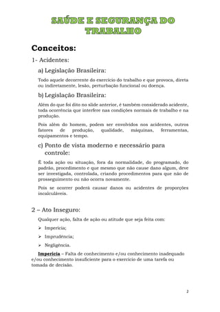 2
Conceitos:
1- Acidentes:
a) Legislação Brasileira:
Todo aquele decorrente do exercício do trabalho e que provoca, direta
ou indiretamente, lesão, perturbação funcional ou doença.
b) Legislação Brasileira:
Além do que foi dito no slide anterior, é também considerado acidente,
toda ocorrência que interfere nas condições normais de trabalho e na
produção.
Pois além do homem, podem ser envolvidos nos acidentes, outros
fatores de produção, qualidade, máquinas, ferramentas,
equipamentos e tempo.
c) Ponto de vista moderno e necessário para
controle:
É toda ação ou situação, fora da normalidade, do programado, do
padrão, procedimento e que mesmo que não cause dano algum, deve
ser investigada, controlada, criando procedimentos para que não de
prosseguimento ou não ocorra novamente.
Pois se ocorrer poderá causar danos ou acidentes de proporções
incalculáveis.
2 – Ato Inseguro:
Qualquer ação, falta de ação ou atitude que seja feita com:
➢ Imperícia;
➢ Imprudência;
➢ Negligência.
Imperícia – Falta de conhecimento e/ou conhecimento inadequado
e/ou conhecimento insuficiente para o exercício de uma tarefa ou
tomada de decisão.
 