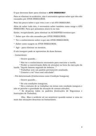 8
O que devemos fazer para eliminar o ATO INSEGURO?
Para se eliminar os acidentes, não é necessário apenas saber que eles são
causados por ATOS INSEGUROS.
Nem tão pouco saber o que vem a ser o tal ATO INSEGURO.
Além de saber tudo isto, é necessário saber também como surge o ATO
INSEGURO. Para que possamos atacá-lo na raiz.
Então, recapitulando, para eliminar os ACIDENTES teremos que:
* Saber que eles são causados por ATOS INSEGUROS;
* Ter o conhecimento sobre o que são ATOS INSEGUROS;
* Saber como surgem os ATOS INSEGUROS;
* Agir - para eliminar os mesmos.
O ato inseguro pode se apresentar de duas formas:
- Instantâneo:
- Ocorre quando...
* Não ter o conhecimento necessário para executar a tarefa;
* Perder a concentração (falta de atenção) na hora da execução da
tarefa. “Aquele famoso segundo de bobeira...”
* Trabalhar sem um padrão previamente analisado.
* Cometer o tal “risco mal calculado”.
- Pré-determinado (Conhecemos como Condição Insegura);
- Ocorre quando...
* Se cria condições inseguras;
* Há o costume de se trabalhar em áreas com condição insegura e
não se percebe a gravidade da situação de nossas atitudes;
* Se despreza todos os padrões (Instruções de Segurança e
Instruções de Trabalho);
Obs.: Mas o acidente só vai acontecer quando somar a uma ou
mais das situações descritas no Instantâneo.
 